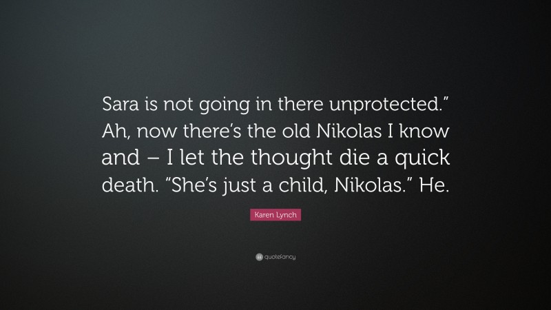 Karen Lynch Quote: “Sara is not going in there unprotected.” Ah, now there’s the old Nikolas I know and – I let the thought die a quick death. “She’s just a child, Nikolas.” He.”
