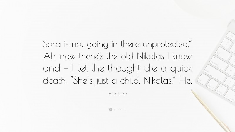 Karen Lynch Quote: “Sara is not going in there unprotected.” Ah, now there’s the old Nikolas I know and – I let the thought die a quick death. “She’s just a child, Nikolas.” He.”