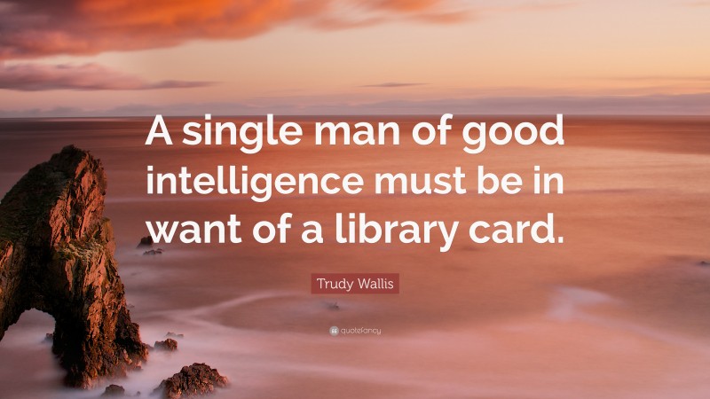 Trudy Wallis Quote: “A single man of good intelligence must be in want of a library card.”