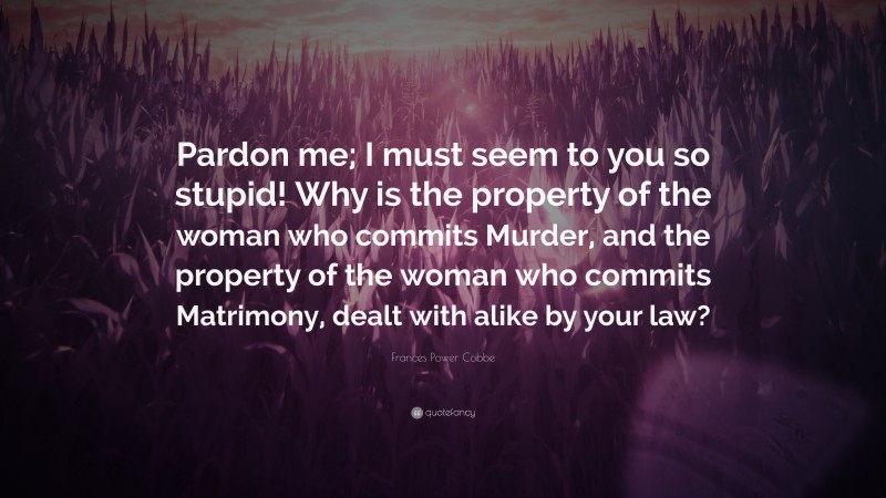 Frances Power Cobbe Quote: “Pardon me; I must seem to you so stupid! Why is the property of the woman who commits Murder, and the property of the woman who commits Matrimony, dealt with alike by your law?”