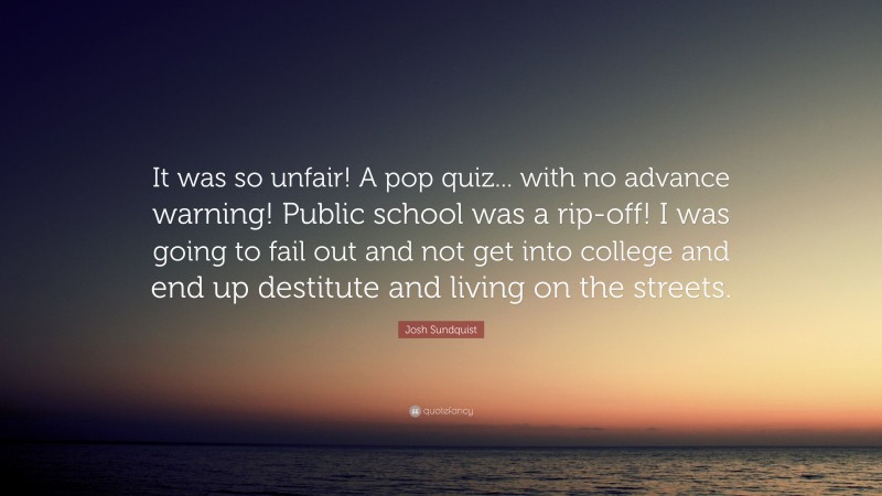 Josh Sundquist Quote: “It was so unfair! A pop quiz... with no advance warning! Public school was a rip-off! I was going to fail out and not get into college and end up destitute and living on the streets.”