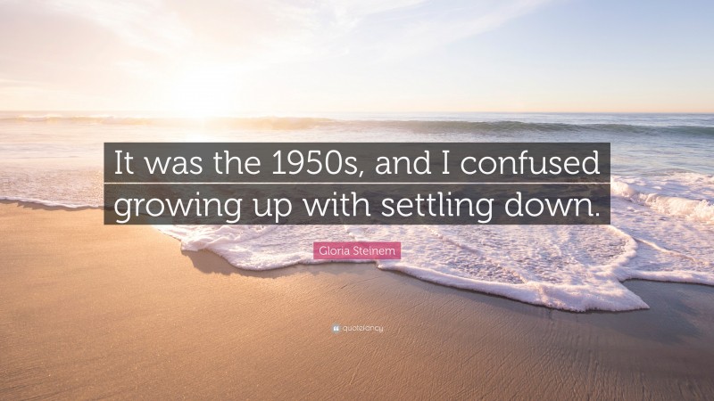 Gloria Steinem Quote: “It was the 1950s, and I confused growing up with settling down.”