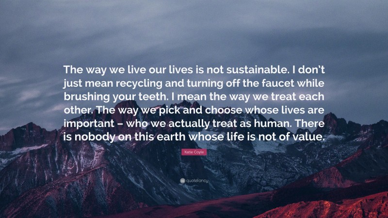 Katie Coyle Quote: “The way we live our lives is not sustainable. I don’t just mean recycling and turning off the faucet while brushing your teeth. I mean the way we treat each other. The way we pick and choose whose lives are important – who we actually treat as human. There is nobody on this earth whose life is not of value.”