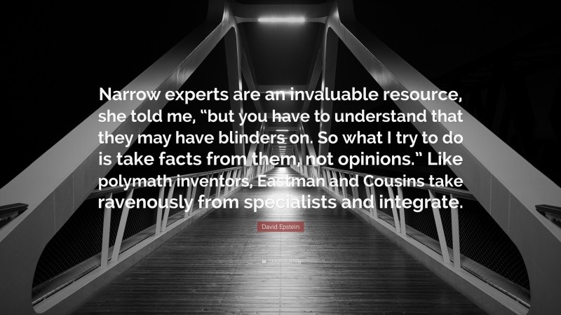 David Epstein Quote: “Narrow experts are an invaluable resource, she told me, “but you have to understand that they may have blinders on. So what I try to do is take facts from them, not opinions.” Like polymath inventors, Eastman and Cousins take ravenously from specialists and integrate.”