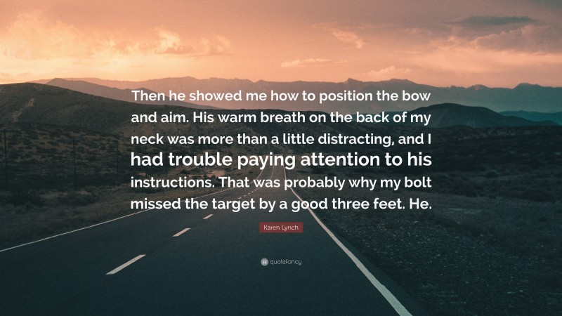 Karen Lynch Quote: “Then he showed me how to position the bow and aim. His warm breath on the back of my neck was more than a little distracting, and I had trouble paying attention to his instructions. That was probably why my bolt missed the target by a good three feet. He.”