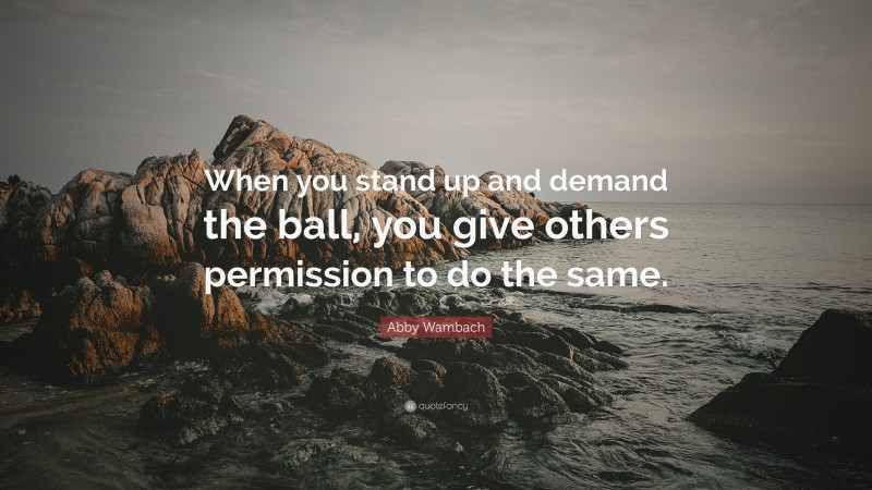 Abby Wambach Quote: “When you stand up and demand the ball, you give others permission to do the same.”