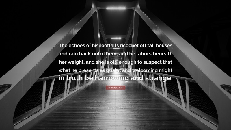 Anthony Doerr Quote: “The echoes of his footfalls ricochet off tall houses and rain back onto them, and he labors beneath her weight, and she is old enough to suspect that what he presents as quaint and welcoming might in truth be harrowing and strange.”