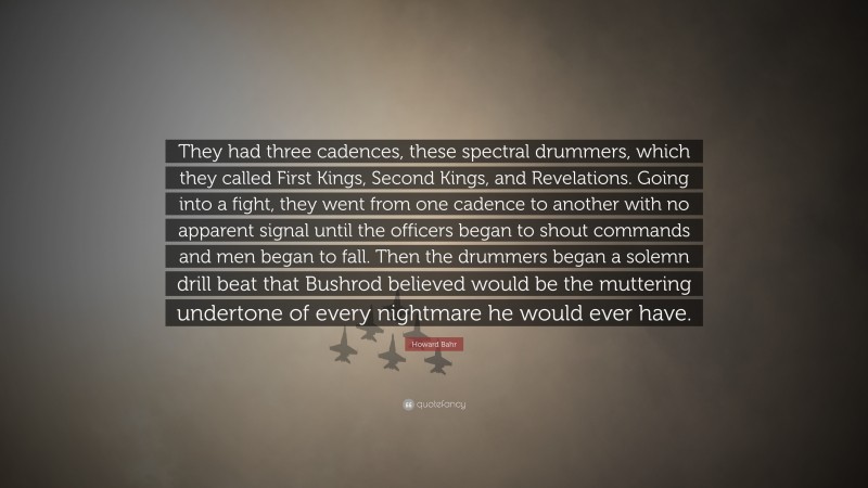 Howard Bahr Quote: “They had three cadences, these spectral drummers, which they called First Kings, Second Kings, and Revelations. Going into a fight, they went from one cadence to another with no apparent signal until the officers began to shout commands and men began to fall. Then the drummers began a solemn drill beat that Bushrod believed would be the muttering undertone of every nightmare he would ever have.”