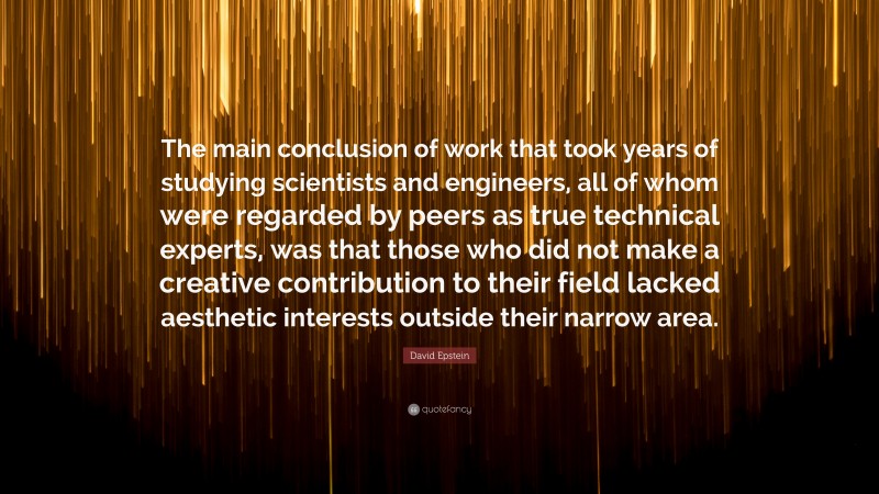 David Epstein Quote: “The main conclusion of work that took years of studying scientists and engineers, all of whom were regarded by peers as true technical experts, was that those who did not make a creative contribution to their field lacked aesthetic interests outside their narrow area.”