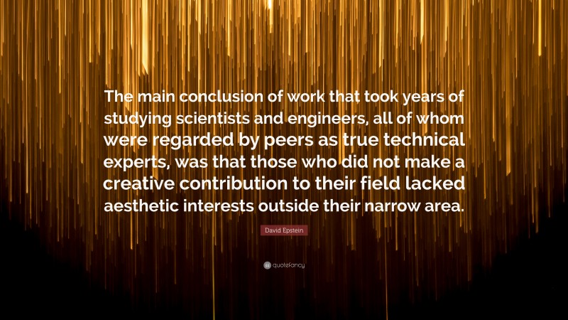 David Epstein Quote: “The main conclusion of work that took years of studying scientists and engineers, all of whom were regarded by peers as true technical experts, was that those who did not make a creative contribution to their field lacked aesthetic interests outside their narrow area.”