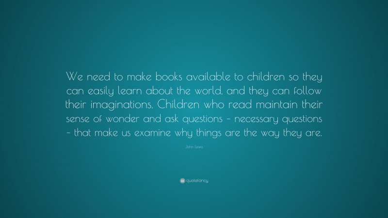 John Lewis Quote: “We need to make books available to children so they can easily learn about the world, and they can follow their imaginations. Children who read maintain their sense of wonder and ask questions – necessary questions – that make us examine why things are the way they are.”