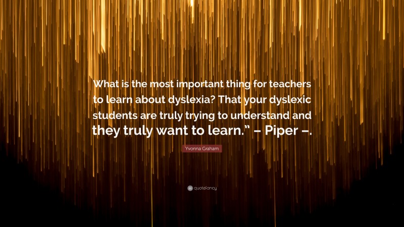 Yvonna Graham Quote: “What is the most important thing for teachers to learn about dyslexia? That your dyslexic students are truly trying to understand and they truly want to learn.” – Piper –.”