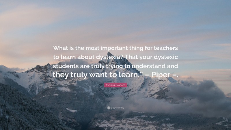 Yvonna Graham Quote: “What is the most important thing for teachers to learn about dyslexia? That your dyslexic students are truly trying to understand and they truly want to learn.” – Piper –.”