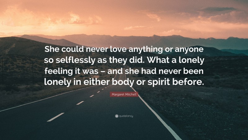 Margaret Mitchell Quote: “She could never love anything or anyone so selflessly as they did. What a lonely feeling it was – and she had never been lonely in either body or spirit before.”