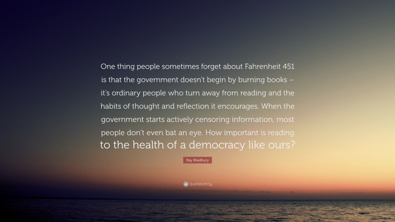 Ray Bradbury Quote: “One thing people sometimes forget about Fahrenheit 451 is that the government doesn’t begin by burning books – it’s ordinary people who turn away from reading and the habits of thought and reflection it encourages. When the government starts actively censoring information, most people don’t even bat an eye. How important is reading to the health of a democracy like ours?”