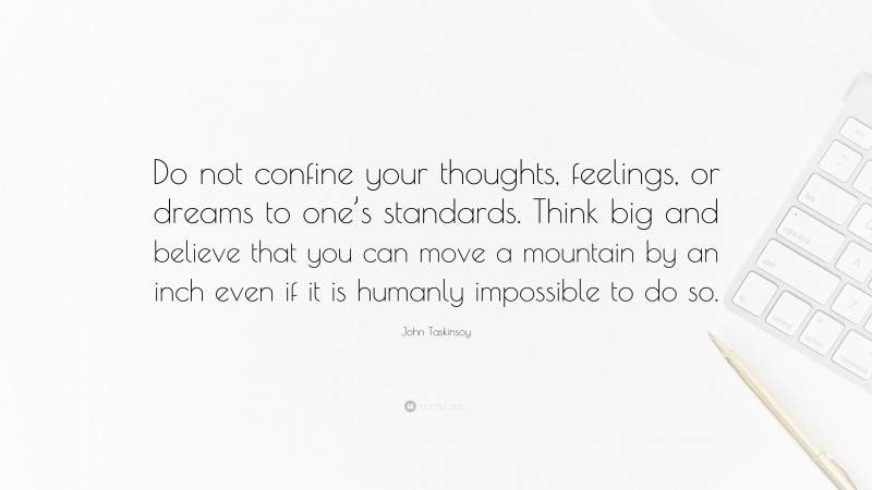 John Taskinsoy Quote: “Do not confine your thoughts, feelings, or dreams to one’s standards. Think big and believe that you can move a mountain by an inch even if it is humanly impossible to do so.”