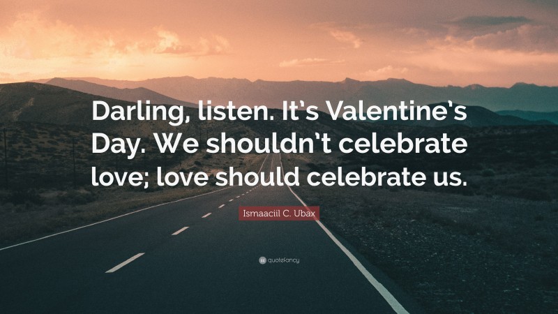 Ismaaciil C. Ubax Quote: “Darling, listen. It’s Valentine’s Day. We shouldn’t celebrate love; love should celebrate us.”