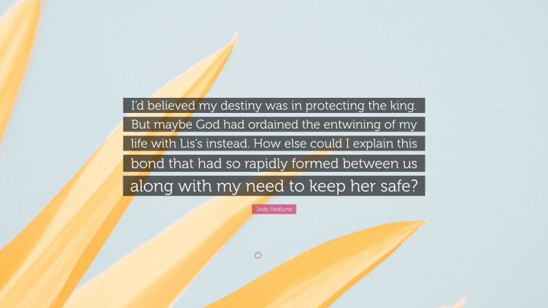 Jody Hedlund Quote: “I’d believed my destiny was in protecting the king. But maybe God had ordained the entwining of my life with Lis’s instead. How else could I explain this bond that had so rapidly formed between us along with my need to keep her safe?”