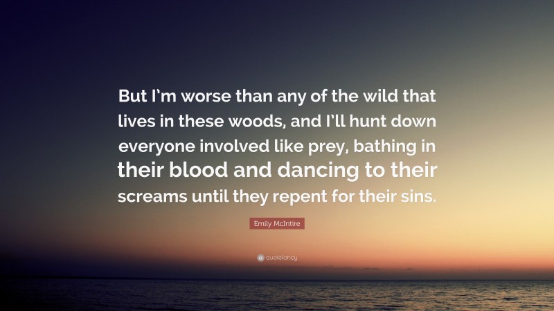 Emily McIntire Quote: “But I’m worse than any of the wild that lives in these woods, and I’ll hunt down everyone involved like prey, bathing in their blood and dancing to their screams until they repent for their sins.”