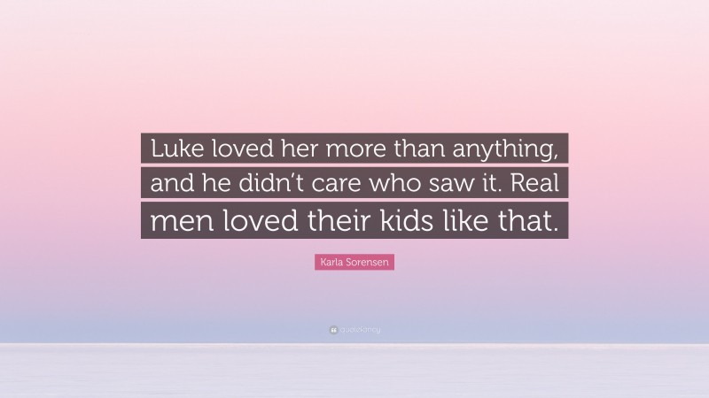 Karla Sorensen Quote: “Luke loved her more than anything, and he didn’t care who saw it. Real men loved their kids like that.”