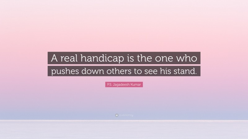 P.S. Jagadeesh Kumar Quote: “A real handicap is the one who pushes down others to see his stand.”