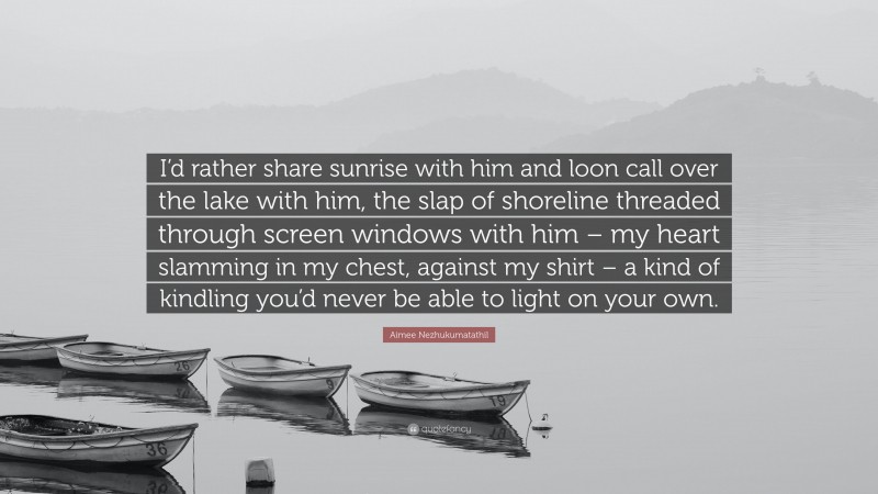 Aimee Nezhukumatathil Quote: “I’d rather share sunrise with him and loon call over the lake with him, the slap of shoreline threaded through screen windows with him – my heart slamming in my chest, against my shirt – a kind of kindling you’d never be able to light on your own.”