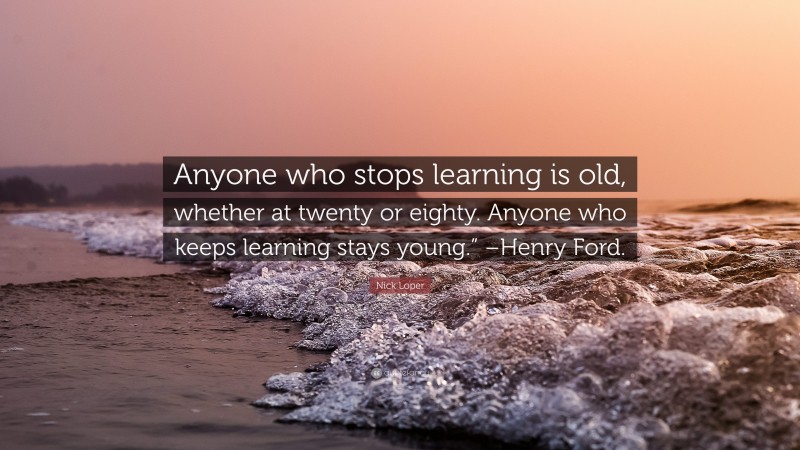 Nick Loper Quote: “Anyone who stops learning is old, whether at twenty or eighty. Anyone who keeps learning stays young.” –Henry Ford.”