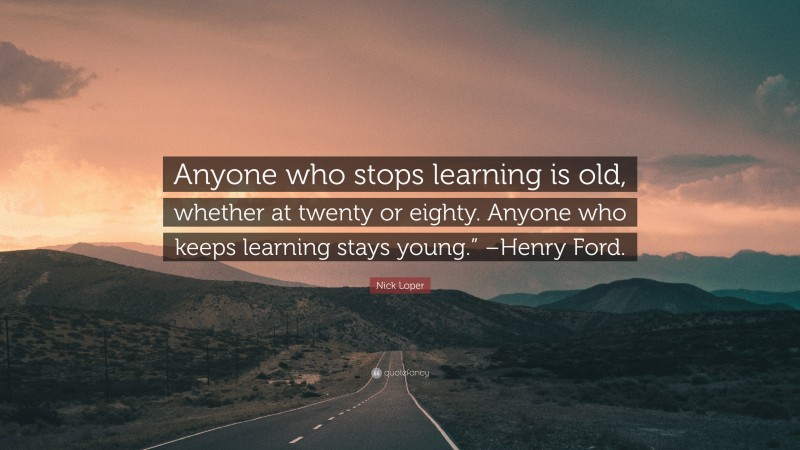 Nick Loper Quote: “Anyone who stops learning is old, whether at twenty or eighty. Anyone who keeps learning stays young.” –Henry Ford.”