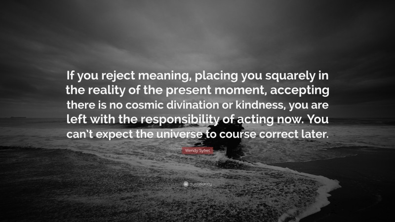 Wendy Syfret Quote: “If you reject meaning, placing you squarely in the reality of the present moment, accepting there is no cosmic divination or kindness, you are left with the responsibility of acting now. You can’t expect the universe to course correct later.”