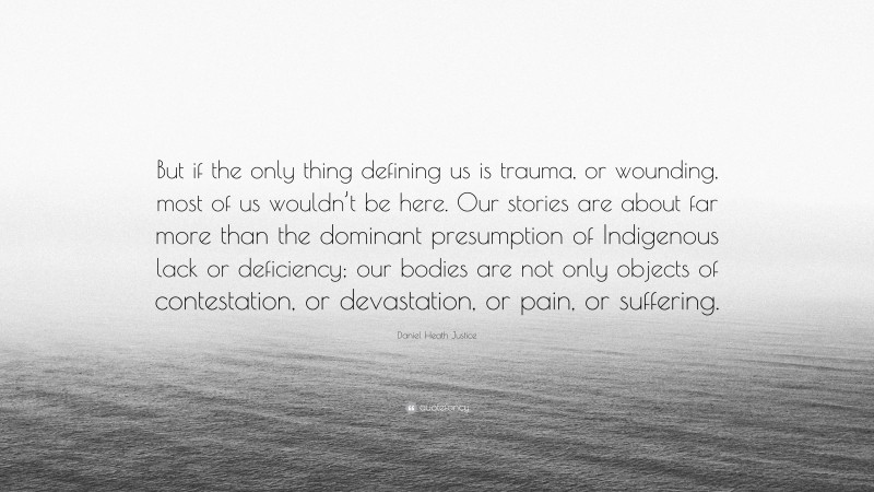 Daniel Heath Justice Quote: “But if the only thing defining us is trauma, or wounding, most of us wouldn’t be here. Our stories are about far more than the dominant presumption of Indigenous lack or deficiency; our bodies are not only objects of contestation, or devastation, or pain, or suffering.”