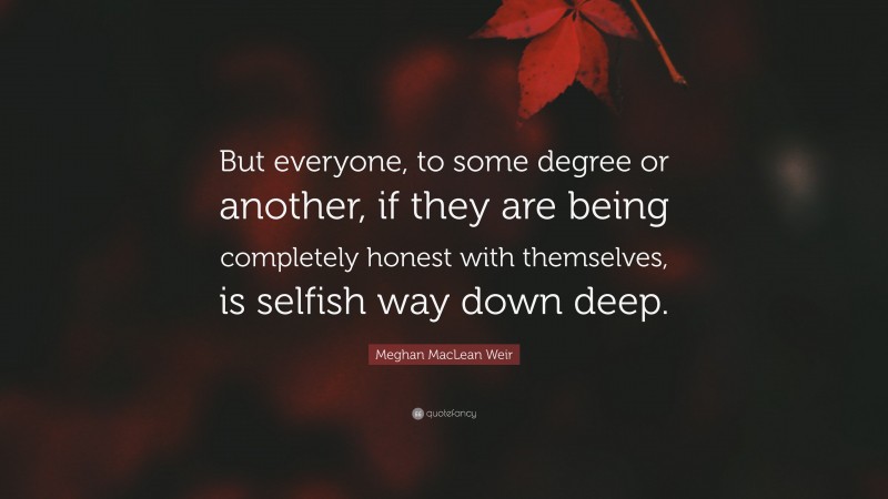 Meghan MacLean Weir Quote: “But everyone, to some degree or another, if they are being completely honest with themselves, is selfish way down deep.”