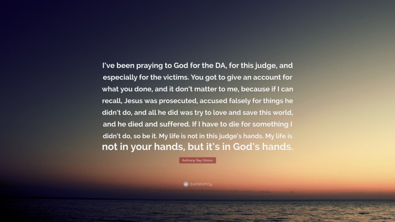 Anthony Ray Hinton Quote: “I’ve been praying to God for the DA, for this judge, and especially for the victims. You got to give an account for what you done, and it don’t matter to me, because if I can recall, Jesus was prosecuted, accused falsely for things he didn’t do, and all he did was try to love and save this world, and he died and suffered. If I have to die for something I didn’t do, so be it. My life is not in this judge’s hands. My life is not in your hands, but it’s in God’s hands.”