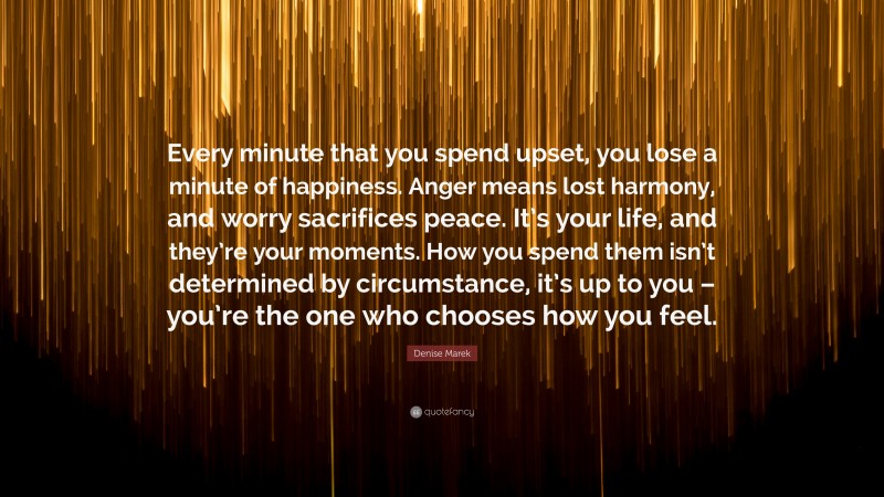 Denise Marek Quote: “Every minute that you spend upset, you lose a minute of happiness. Anger means lost harmony, and worry sacrifices peace. It’s your life, and they’re your moments. How you spend them isn’t determined by circumstance, it’s up to you – you’re the one who chooses how you feel.”