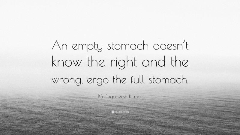 P.S. Jagadeesh Kumar Quote: “An empty stomach doesn’t know the right and the wrong, ergo the full stomach.”