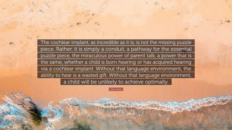 Dana Suskind Quote: “The cochlear implant, as incredible as it is, is not the missing puzzle piece. Rather, it is simply a conduit, a pathway for the essential puzzle piece, the miraculous power of parent talk, a power that is the same, whether a child is born hearing or has acquired hearing via a cochlear implant. Without that language environment, the ability to hear is a wasted gift. Without that language environment, a child will be unlikely to achieve optimally.”