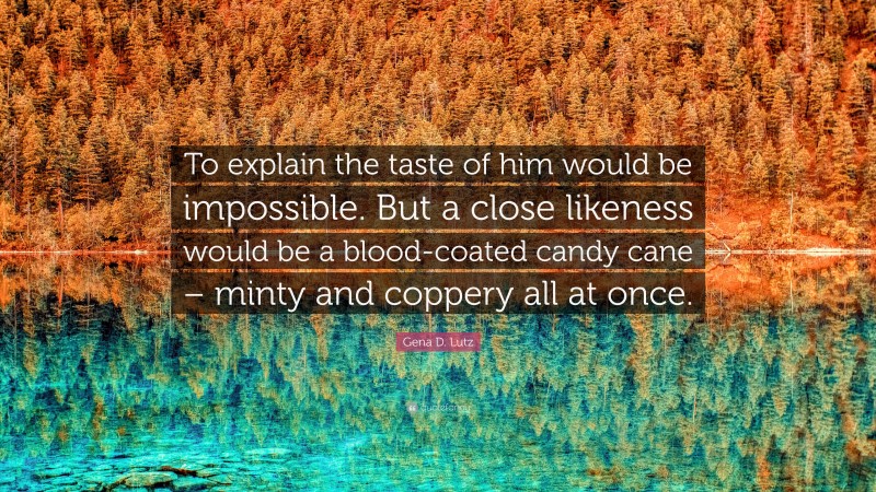 Gena D. Lutz Quote: “To explain the taste of him would be impossible. But a close likeness would be a blood-coated candy cane – minty and coppery all at once.”