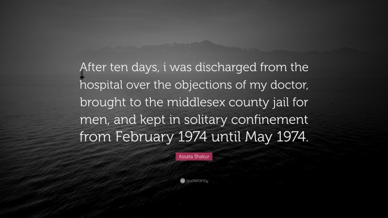 Assata Shakur Quote: “After ten days, i was discharged from the hospital over the objections of my doctor, brought to the middlesex county jail for men, and kept in solitary confinement from February 1974 until May 1974.”