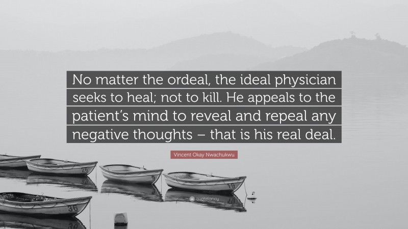 Vincent Okay Nwachukwu Quote: “No matter the ordeal, the ideal physician seeks to heal; not to kill. He appeals to the patient’s mind to reveal and repeal any negative thoughts – that is his real deal.”