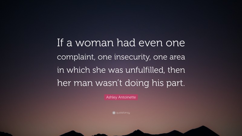 Ashley Antoinette Quote: “If a woman had even one complaint, one insecurity, one area in which she was unfulfilled, then her man wasn’t doing his part.”