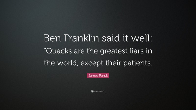 James Randi Quote: “Ben Franklin said it well: “Quacks are the greatest liars in the world, except their patients.”