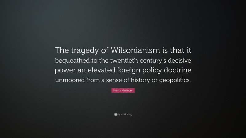 Henry Kissinger Quote: “The tragedy of Wilsonianism is that it bequeathed to the twentieth century’s decisive power an elevated foreign policy doctrine unmoored from a sense of history or geopolitics.”