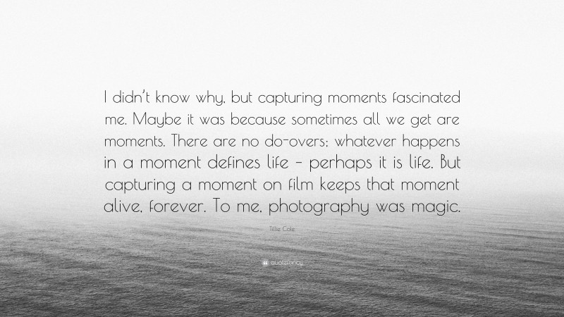Tillie Cole Quote: “I didn’t know why, but capturing moments fascinated me. Maybe it was because sometimes all we get are moments. There are no do-overs; whatever happens in a moment defines life – perhaps it is life. But capturing a moment on film keeps that moment alive, forever. To me, photography was magic.”