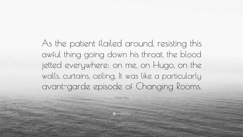 Adam Kay Quote: “As the patient flailed around, resisting this awful thing going down his throat, the blood jetted everywhere: on me, on Hugo, on the walls, curtains, ceiling. It was like a particularly avant-garde episode of Changing Rooms.”