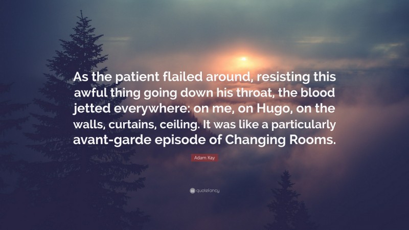 Adam Kay Quote: “As the patient flailed around, resisting this awful thing going down his throat, the blood jetted everywhere: on me, on Hugo, on the walls, curtains, ceiling. It was like a particularly avant-garde episode of Changing Rooms.”