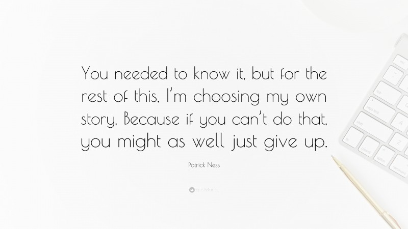 Patrick Ness Quote: “You needed to know it, but for the rest of this, I’m choosing my own story. Because if you can’t do that, you might as well just give up.”