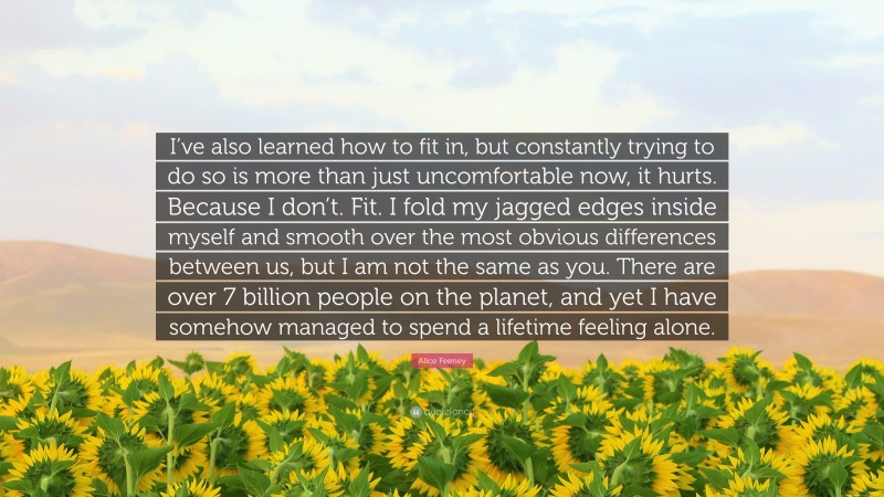 Alice Feeney Quote: “I’ve also learned how to fit in, but constantly trying to do so is more than just uncomfortable now, it hurts. Because I don’t. Fit. I fold my jagged edges inside myself and smooth over the most obvious differences between us, but I am not the same as you. There are over 7 billion people on the planet, and yet I have somehow managed to spend a lifetime feeling alone.”