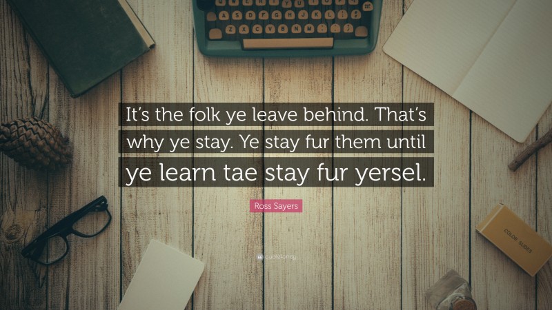 Ross Sayers Quote: “It’s the folk ye leave behind. That’s why ye stay. Ye stay fur them until ye learn tae stay fur yersel.”