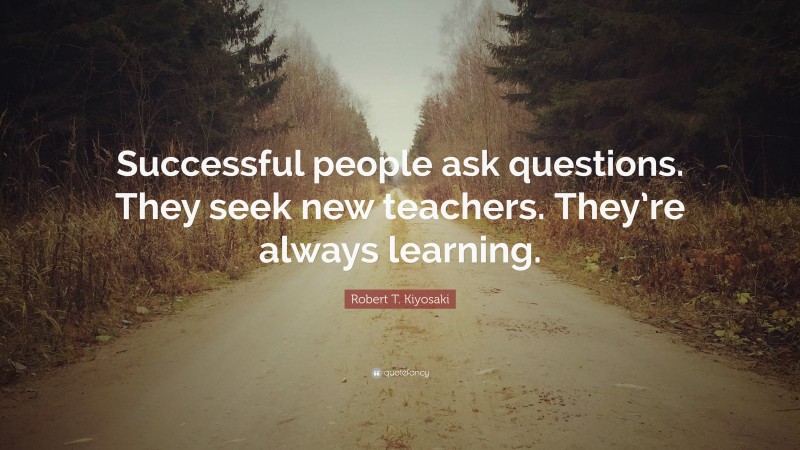 Robert T. Kiyosaki Quote: “Successful people ask questions. They seek new teachers. They’re always learning.”