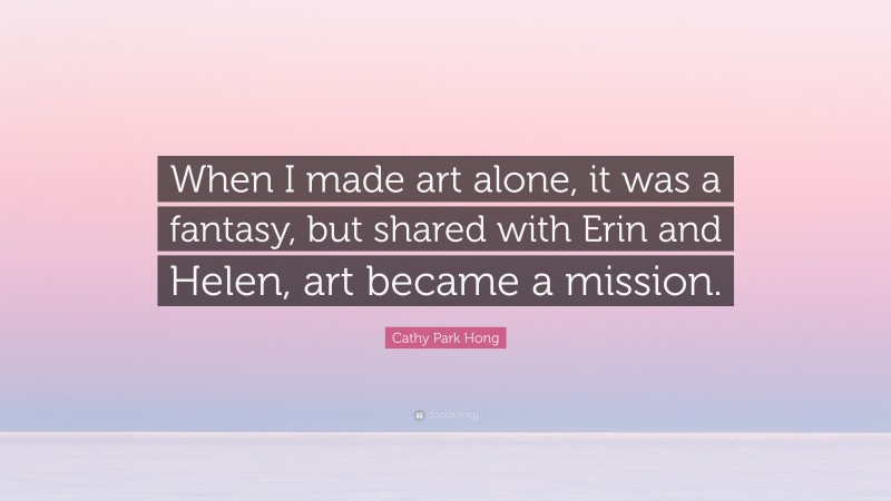 Cathy Park Hong Quote: “When I made art alone, it was a fantasy, but shared with Erin and Helen, art became a mission.”