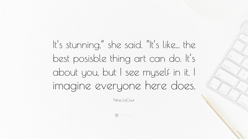 Nina LaCour Quote: “It’s stunning,” she said. “It’s like... the best posisble thing art can do. It’s about you, but I see myself in it. I imagine everyone here does.”
